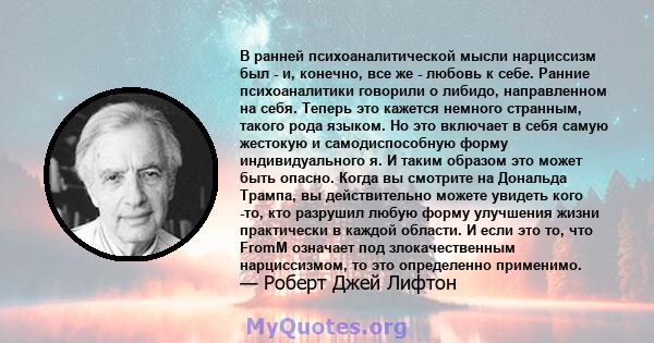 В ранней психоаналитической мысли нарциссизм был - и, конечно, все же - любовь к себе. Ранние психоаналитики говорили о либидо, направленном на себя. Теперь это кажется немного странным, такого рода языком. Но это