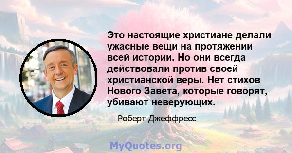 Это настоящие христиане делали ужасные вещи на протяжении всей истории. Но они всегда действовали против своей христианской веры. Нет стихов Нового Завета, которые говорят, убивают неверующих.