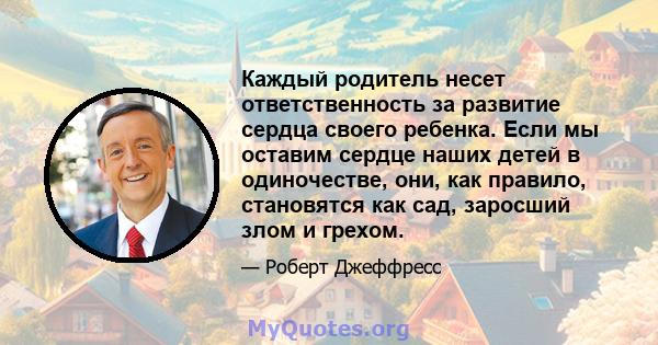 Каждый родитель несет ответственность за развитие сердца своего ребенка. Если мы оставим сердце наших детей в одиночестве, они, как правило, становятся как сад, заросший злом и грехом.