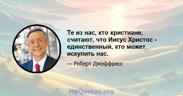 Те из нас, кто христиане, считают, что Иисус Христос - единственный, кто может искупить нас.