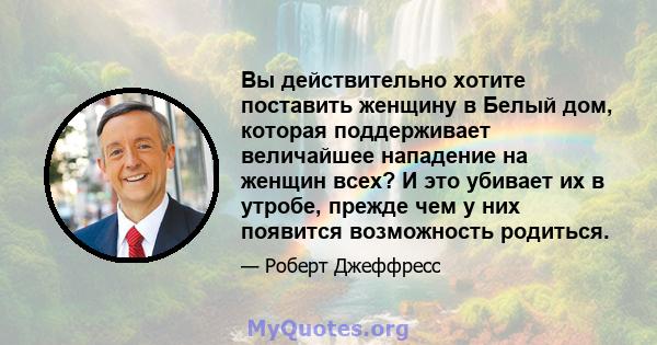 Вы действительно хотите поставить женщину в Белый дом, которая поддерживает величайшее нападение на женщин всех? И это убивает их в утробе, прежде чем у них появится возможность родиться.