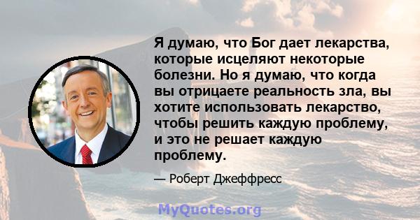 Я думаю, что Бог дает лекарства, которые исцеляют некоторые болезни. Но я думаю, что когда вы отрицаете реальность зла, вы хотите использовать лекарство, чтобы решить каждую проблему, и это не решает каждую проблему.