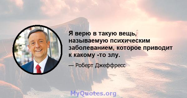 Я верю в такую ​​вещь, называемую психическим заболеванием, которое приводит к какому -то злу.