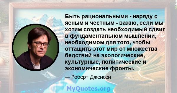 Быть рациональными - наряду с ясным и честным - важно, если мы хотим создать необходимый сдвиг в фундаментальном мышлении, необходимом для того, чтобы оттащить этот мир от множества бедствий на экологические,