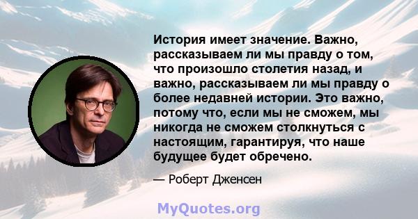 История имеет значение. Важно, рассказываем ли мы правду о том, что произошло столетия назад, и важно, рассказываем ли мы правду о более недавней истории. Это важно, потому что, если мы не сможем, мы никогда не сможем