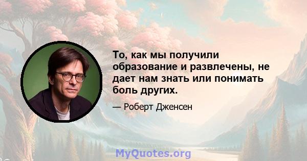 То, как мы получили образование и развлечены, не дает нам знать или понимать боль других.