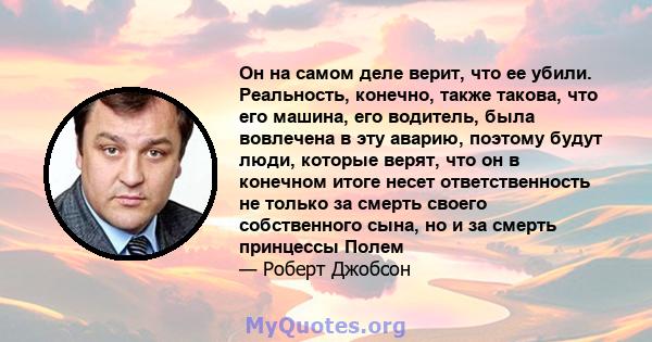 Он на самом деле верит, что ее убили. Реальность, конечно, также такова, что его машина, его водитель, была вовлечена в эту аварию, поэтому будут люди, которые верят, что он в конечном итоге несет ответственность не