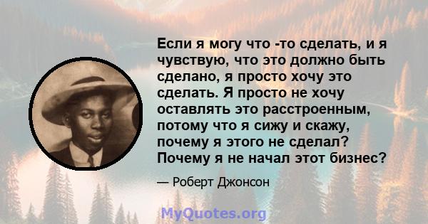 Если я могу что -то сделать, и я чувствую, что это должно быть сделано, я просто хочу это сделать. Я просто не хочу оставлять это расстроенным, потому что я сижу и скажу, почему я этого не сделал? Почему я не начал этот 