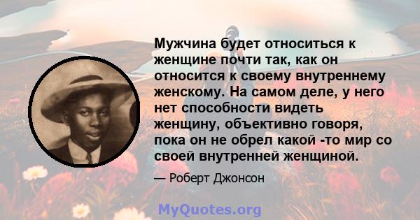 Мужчина будет относиться к женщине почти так, как он относится к своему внутреннему женскому. На самом деле, у него нет способности видеть женщину, объективно говоря, пока он не обрел какой -то мир со своей внутренней