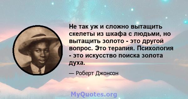 Не так уж и сложно вытащить скелеты из шкафа с людьми, но вытащить золото - это другой вопрос. Это терапия. Психология - это искусство поиска золота духа.