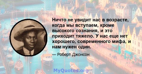 Ничто не увидит нас в возрасте, когда мы вступаем, кроме высокого сознания, и это приходит тяжело. У нас еще нет хорошего, современного мифа, и нам нужен один.