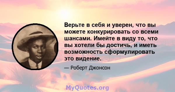 Верьте в себя и уверен, что вы можете конкурировать со всеми шансами. Имейте в виду то, что вы хотели бы достичь, и иметь возможность сформулировать это видение.