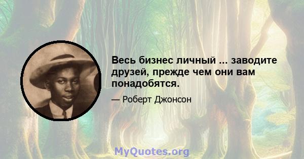 Весь бизнес личный ... заводите друзей, прежде чем они вам понадобятся.