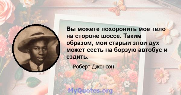 Вы можете похоронить мое тело на стороне шоссе. Таким образом, мой старый злой дух может сесть на борзую автобус и ездить.