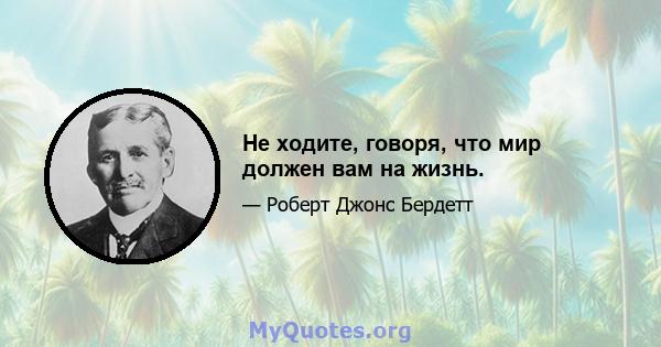 Не ходите, говоря, что мир должен вам на жизнь.