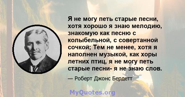 Я не могу петь старые песни, хотя хорошо я знаю мелодию, знакомую как песню с колыбельной, с совертанной сочкой; Тем не менее, хотя я наполнен музыкой, как хоры летних птиц, я не могу петь старые песни- я не знаю слов.