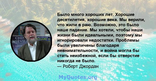 Было много хороших лет. Хорошие десятилетия, хорошие века. Мы верили, что жили в раю. Возможно, это было наше падение. Мы хотели, чтобы наши жизни были идеальными, поэтому мы игнорировали недостатки. Проблемы были