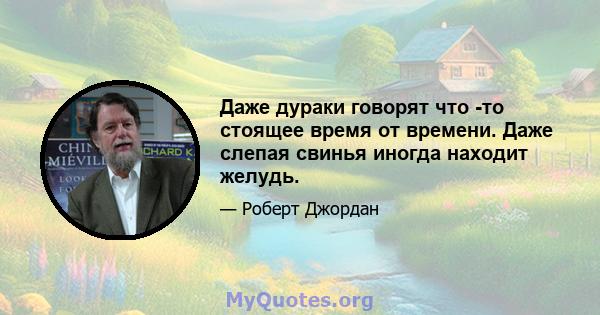 Даже дураки говорят что -то стоящее время от времени. Даже слепая свинья иногда находит желудь.