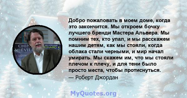 Добро пожаловать в моем доме, когда это закончится. Мы откроем бочку лучшего бренди Мастера Альвера. Мы помним тех, кто упал, и мы расскажем нашим детям, как мы стояли, когда облака стали черными, и мир начал умирать.