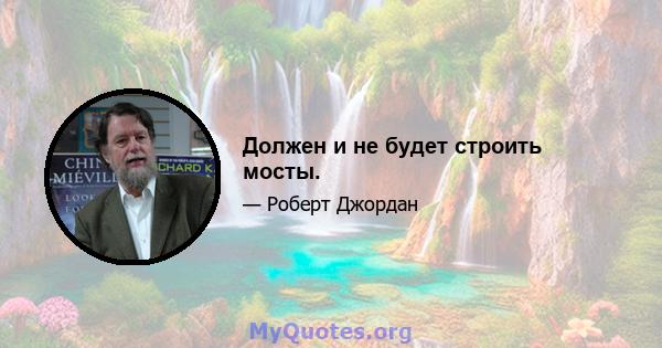 Должен и не будет строить мосты.