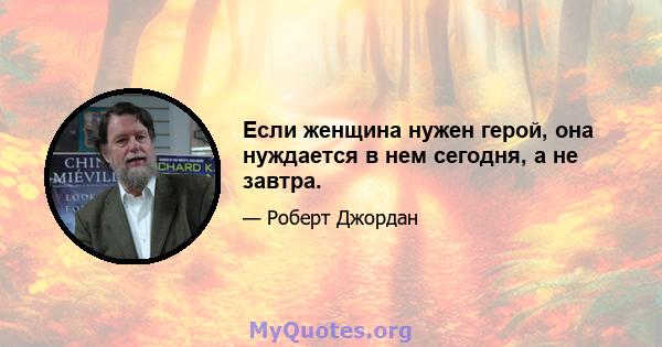 Если женщина нужен герой, она нуждается в нем сегодня, а не завтра.