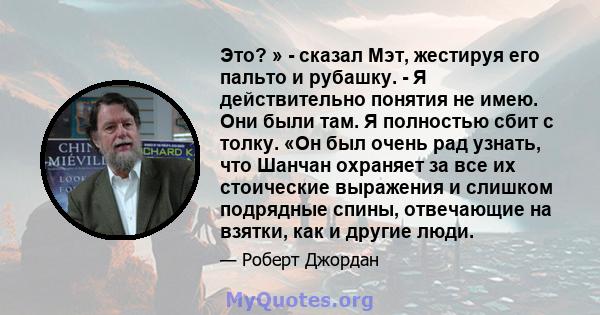 Это? » - сказал Мэт, жестируя его пальто и рубашку. - Я действительно понятия не имею. Они были там. Я полностью сбит с толку. «Он был очень рад узнать, что Шанчан охраняет за все их стоические выражения и слишком