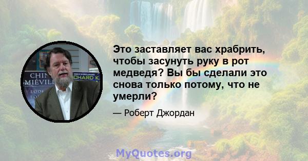 Это заставляет вас храбрить, чтобы засунуть руку в рот медведя? Вы бы сделали это снова только потому, что не умерли?