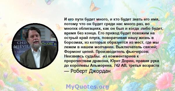 И его пути будет много, и кто будет знать его имя, потому что он будет среди нас много раз, во многих облигациях, как он был и когда -либо будет, время без конца. Его приход будет похожим на острый край плуга,