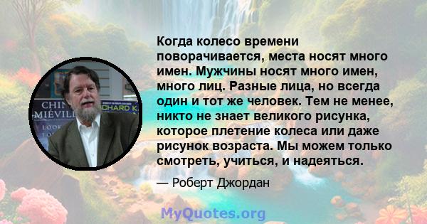 Когда колесо времени поворачивается, места носят много имен. Мужчины носят много имен, много лиц. Разные лица, но всегда один и тот же человек. Тем не менее, никто не знает великого рисунка, которое плетение колеса или