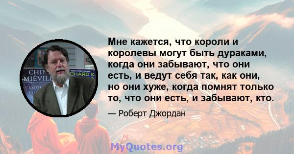 Мне кажется, что короли и королевы могут быть дураками, когда они забывают, что они есть, и ведут себя так, как они, но они хуже, когда помнят только то, что они есть, и забывают, кто.