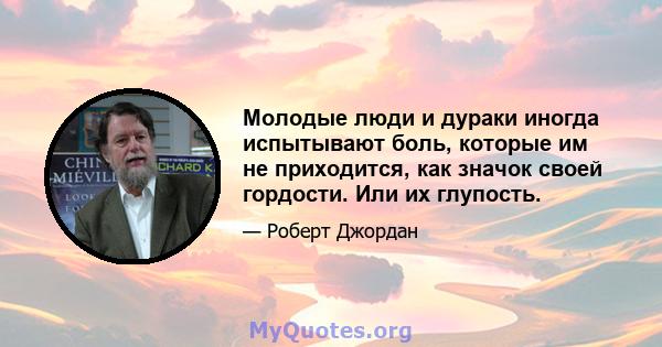 Молодые люди и дураки иногда испытывают боль, которые им не приходится, как значок своей гордости. Или их глупость.