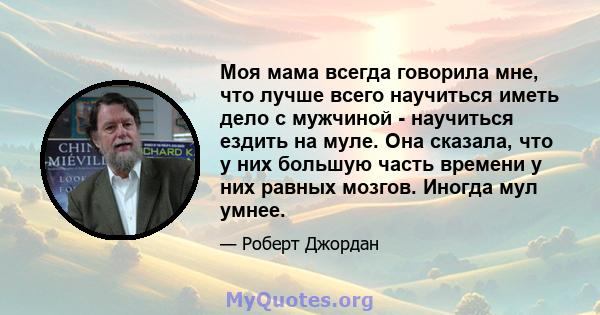 Моя мама всегда говорила мне, что лучше всего научиться иметь дело с мужчиной - научиться ездить на муле. Она сказала, что у них большую часть времени у них равных мозгов. Иногда мул умнее.