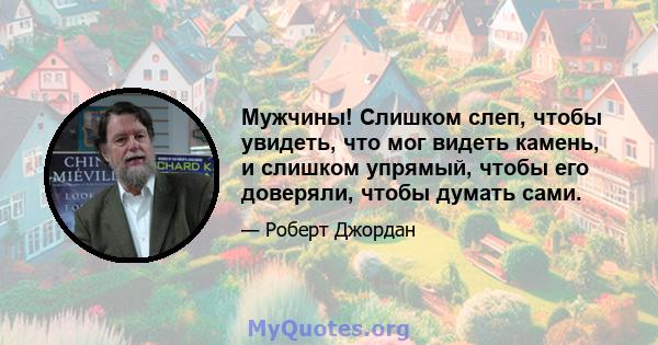 Мужчины! Слишком слеп, чтобы увидеть, что мог видеть камень, и слишком упрямый, чтобы его доверяли, чтобы думать сами.