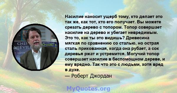 Насилие наносит ущерб тому, кто делает это так же, как тот, кто его получает. Вы можете срезать дерево с топором. Топор совершает насилие на дерево и убегает невредимым. Это то, как ты это видишь? Древесина мягкая по