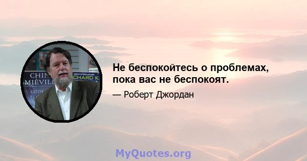 Не беспокойтесь о проблемах, пока вас не беспокоят.