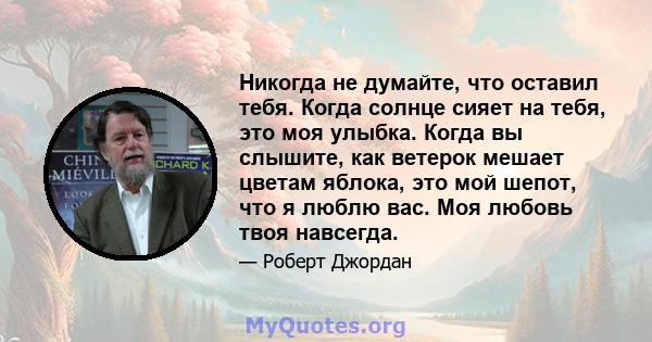 Никогда не думайте, что оставил тебя. Когда солнце сияет на тебя, это моя улыбка. Когда вы слышите, как ветерок мешает цветам яблока, это мой шепот, что я люблю вас. Моя любовь твоя навсегда.