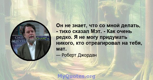 Он не знает, что со мной делать, - тихо сказал Мэт. - Как очень редко. Я не могу придумать никого, кто отреагировал на тебя, мат.