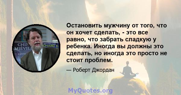 Остановить мужчину от того, что он хочет сделать, - это все равно, что забрать сладкую у ребенка. Иногда вы должны это сделать, но иногда это просто не стоит проблем.