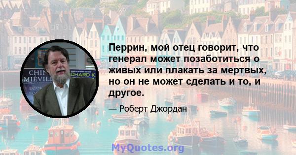 Перрин, мой отец говорит, что генерал может позаботиться о живых или плакать за мертвых, но он не может сделать и то, и другое.