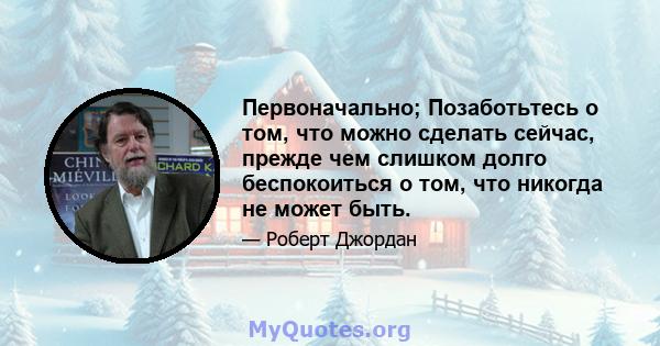 Первоначально; Позаботьтесь о том, что можно сделать сейчас, прежде чем слишком долго беспокоиться о том, что никогда не может быть.