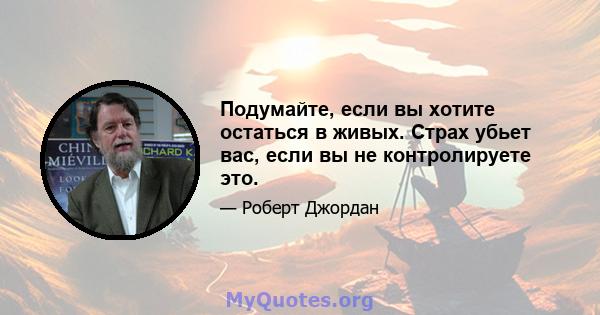 Подумайте, если вы хотите остаться в живых. Страх убьет вас, если вы не контролируете это.