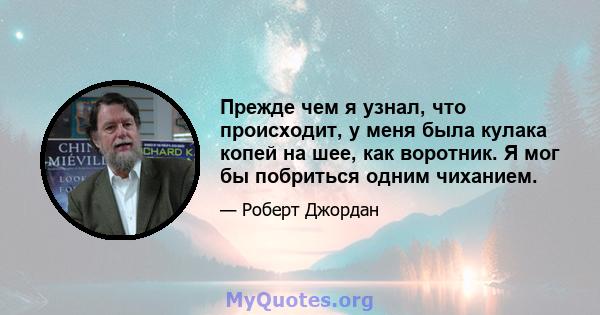 Прежде чем я узнал, что происходит, у меня была кулака копей на шее, как воротник. Я мог бы побриться одним чиханием.