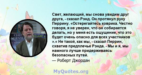 Свет, желающий, мы снова увидим друг друга, - сказал Рэнд. Он протянул руку Перрину. «Остерегайтесь коврика. Честно говоря, я не уверен, что он собирается делать, но у меня есть ощущение, что это будет очень опасно для