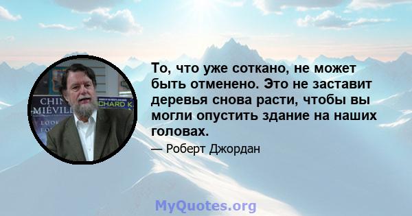 То, что уже соткано, не может быть отменено. Это не заставит деревья снова расти, чтобы вы могли опустить здание на наших головах.