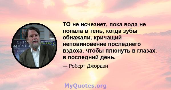 ТО не исчезнет, ​​пока вода не попала в тень, когда зубы обнажали, кричащий неповиновение последнего вздоха, чтобы плюнуть в глазах, в последний день.