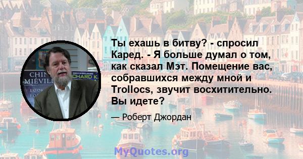 Ты ехашь в битву? - спросил Каред. - Я больше думал о том, как сказал Мэт. Помещение вас, собравшихся между мной и Trollocs, звучит восхитительно. Вы идете?