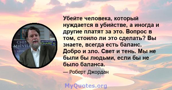 Убейте человека, который нуждается в убийстве, а иногда и другие платят за это. Вопрос в том, стоило ли это сделать? Вы знаете, всегда есть баланс. Добро и зло. Свет и тень. Мы не были бы людьми, если бы не было баланса.