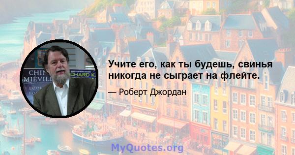 Учите его, как ты будешь, свинья никогда не сыграет на флейте.