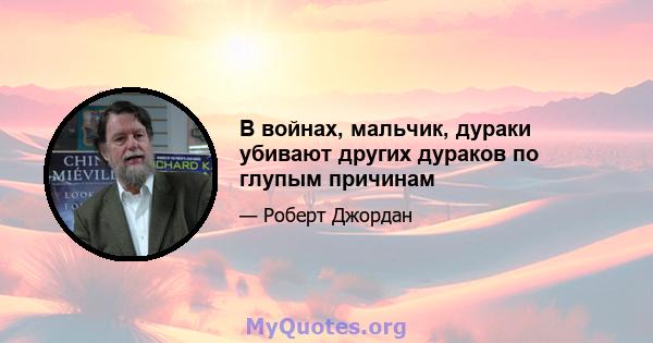 В войнах, мальчик, дураки убивают других дураков по глупым причинам