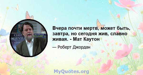 Вчера почти мертв, может быть, завтра, но сегодня жив, славно живая. - Мат Каутон